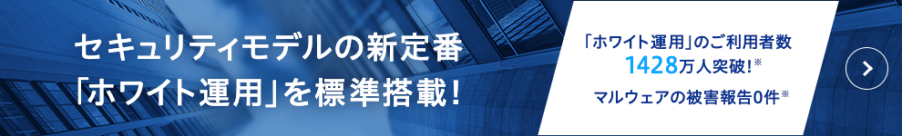 セキュリティモデルの新定番「ホワイト運用」を標準搭載! 「ホワイト運用」のご利用者数1428万人突破! マルウェアの被害報告0件!